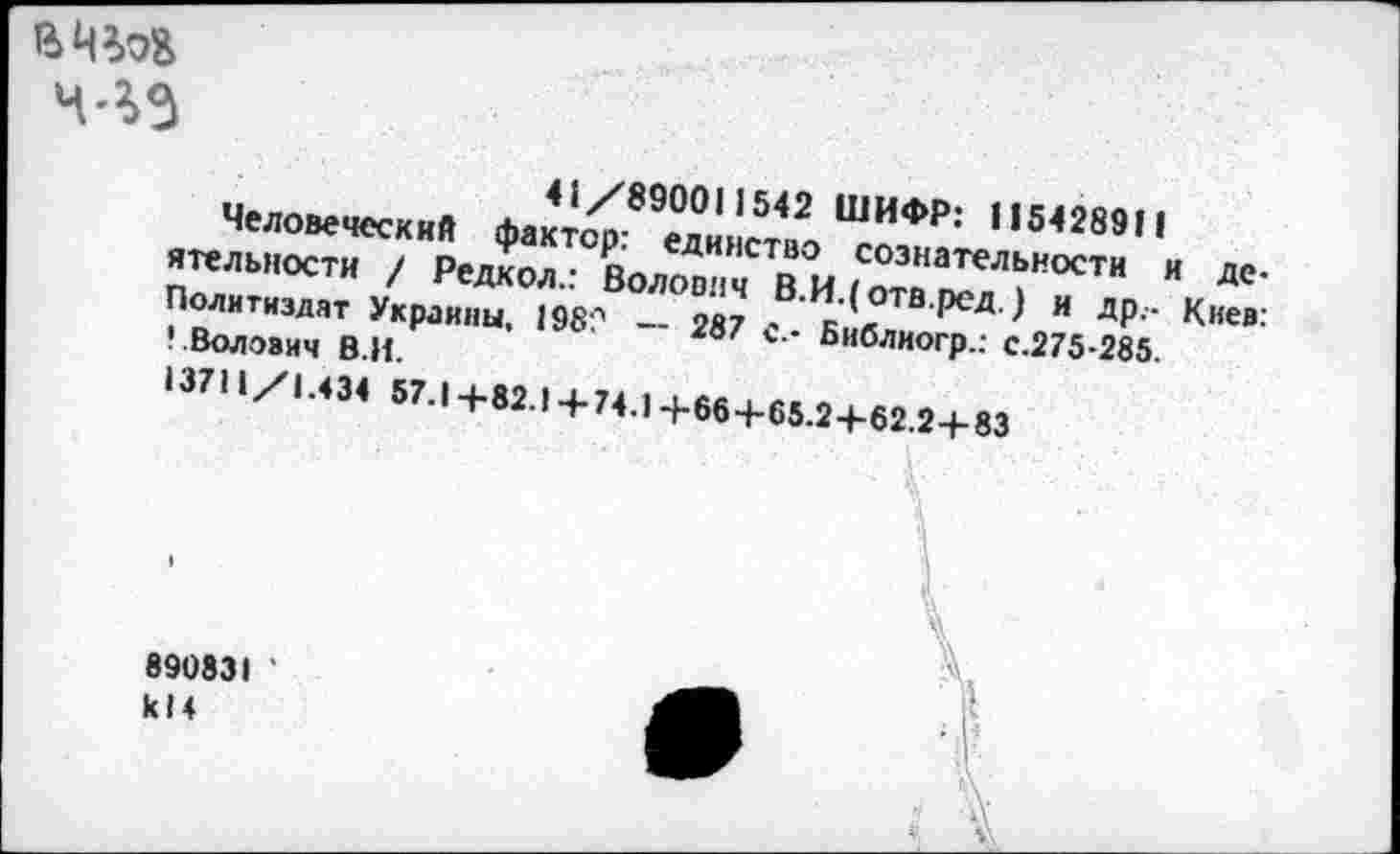 ﻿4'5)3
41/890011542 ШИФР: 115428911
Человеческий фактор: единство сознательности и деятельности / Редкол.: Волович В.И.(отв.рсд.) и др.- Киев: Политиздат Украины, 198? -- 287 с.- Библиогр.: с.275-285.
• .Волович В.И.
13711/1.434 57.1+82.1+74.1+66+65.2+62.2+83
890831